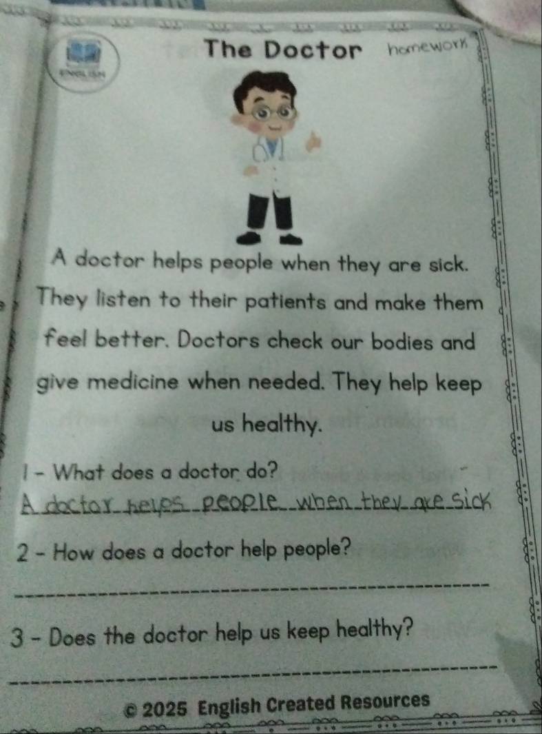 The Doctor hanework 

A doctor helps people when they are sick. 
They listen to their patients and make them 
feel better. Doctors check our bodies and 
give medicine when needed. They help keep 
us healthy. 
1- What does a doctor do? 
_ 
_ 
2 - How does a doctor help people? 
_ 
3 - Does the doctor help us keep healthy? 
_ 
c 2025 English Created Resources