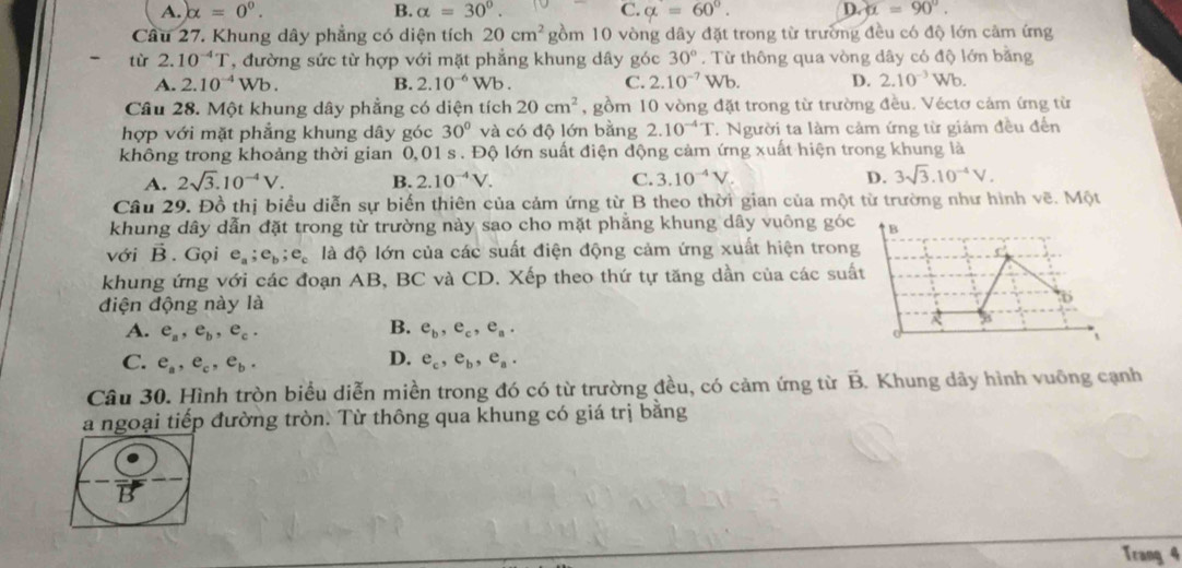 A. alpha =0^0. B. alpha =30°. C. alpha =60°. D alpha =90°.
Câu 27. Khung dây phẳng có diện tích 20cm^2 gồm 10 vòng dây đặt trong từ trường đều có độ lớn cảm ứng
từ 2.10^(-4)T T, đường sức từ hợp với mặt phẳng khung dây góc 30°.  Từ thông qua vòng dây có độ lớn bằng
A. 2.10^(-4)Wb. B. 2.10^(-6)Wb C. 2.10^(-7) V sqrt(b). D. 2.10^(-3)Wb.
Câu 28. Một khung dây phẳng có diện tích 20cm^2 , gồm 10 vòng đặt trong từ trường đều. Véctơ cảm ứng từ
hợp với mặt phẳng khung dây góc 30° và có độ lớn bằng 2.10^(-4)T 7. Người ta làm cảm ứng từ giám đều đến
không trong khoảng thời gian 0,01 s . Độ lớn suất điện động cảm ứng xuất hiện trong khung là
A. 2sqrt(3).10^(-4)V. B. 2.10^(-4)V. C. 3.10^(-4)V. D. 3sqrt(3).10^(-4)V.
Câu 29. Đồ thị biểu diễn sự biển thiên của cảm ứng từ B theo thời gian của một từ trường như hình vẽ. Một
khung dây dẫn đặt trong từ trường này sao cho mặt phẳng khung dây vuông góc B
với vector B. Gọi e_a;e_b;e_c là độ lớn của các suất điện động cảm ứng xuất hiện trong
khung ứng với các đoạn AB, BC và CD. Xếp theo thứ tự tăng dần của các suất
điện động này là 6
A. e_a,e_b,e_c. B. e_b,e_c,e_a.
D.
C. e_a,e_c,e_b. e_c,e_b,e_a.
Câu 30. Hình tròn biểu diễn miền trong đó có từ trường đều, có cảm ứng từ B. Khung dây hình vuông cạnh
a ngoại tiếp đường tròn. Từ thông qua khung có giá trị bằng
Trang 4