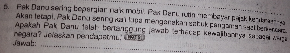 Pak Danu sering bepergian naik mobil. Pak Danu rutin membayar pajak kendaraannya. 
Akan tetapi, Pak Danu sering kali lupa mengenakan sabuk pengaman saat berkendara. 
Apakah Pak Danu telah bertanggung jawab terhadap kewajibannya sebagai warga 
negara? Jelaskan pendapatmu! oT 
Jawab:_