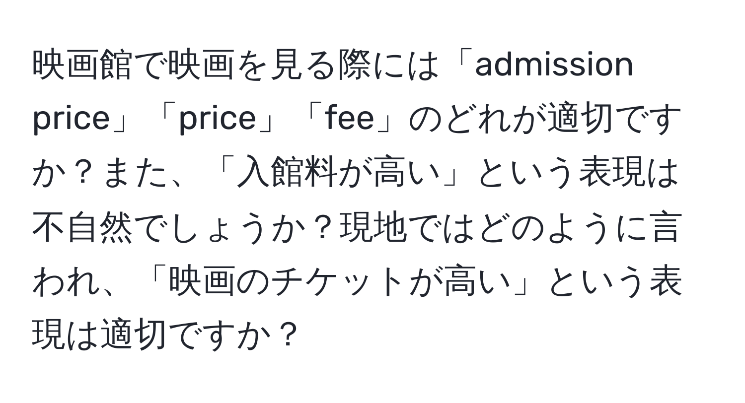 映画館で映画を見る際には「admission price」「price」「fee」のどれが適切ですか？また、「入館料が高い」という表現は不自然でしょうか？現地ではどのように言われ、「映画のチケットが高い」という表現は適切ですか？