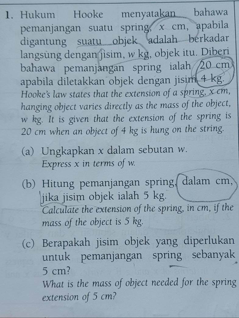 Hukum Hooke menyatakan bahawa 
pemanjangan suatu spring, x cm, apabila 
digantung suatu objek adalah berkadar 
langsung dengan jisim, w kg, objek itu. Diberi 
bahawa pemanjangan spring ialah 20 cm
apabila diletakkan objek dengan jisim 4 kg. 
Hooke’s law states that the extension of a spring, x cm, 
hanging object varies directly as the mass of the object,
w kg. It is given that the extension of the spring is
20 cm when an object of 4 kg is hung on the string. 
(a) Ungkapkan x dalam sebutan w. 
Express x in terms of w. 
(b) Hitung pemanjangan spring, dalam cm, 
jika jisim objek ialah 5 kg. 
Calculate the extension of the spring, in cm, if the 
mass of the object is 5 kg. 
(c) Berapakah jisim objek yang diperlukan 
untuk pemanjangan spring sebanyak
5 cm? 
What is the mass of object needed for the spring 
extension of 5 cm?