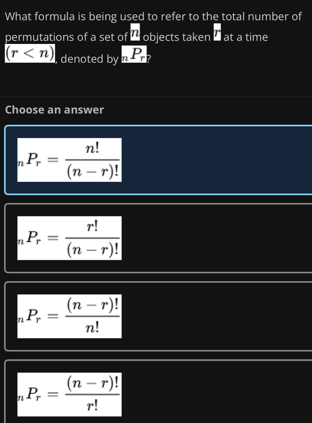 What formula is being used to refer to the total number of
permutations of a set of ' objects taken overline D at a time
(r , denoted by _nP_r
Choose an answer
_nP_r= n!/(n-r)! 
_nP_r= r!/(n-r)! 
_nP_r= ((n-r)!)/n! 
_nP_r= ((n-r)!)/r! 