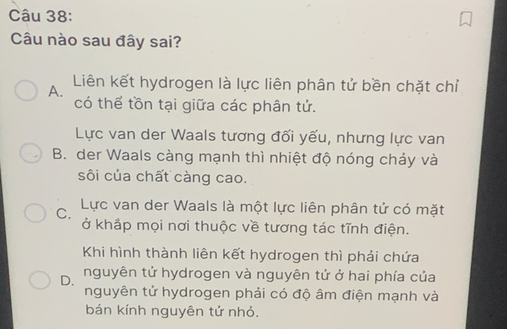 Câu nào sau đây sai?
A.
Liên kết hydrogen là lực liên phân tử bền chặt chỉ
có thể tồn tại giữa các phân tử.
Lực van der Waals tương đối yếu, nhưng lực van
B. der Waals càng mạnh thì nhiệt độ nóng chảy và
sôi của chất càng cao.
C. Lực van der Waals là một lực liên phân tử có mặt
ở khắp mọi nơi thuộc về tương tác tĩnh điện.
Khi hình thành liên kết hydrogen thì phải chứa
D. nguyên tử hydrogen và nguyên tử ở hai phía của
nguyên tử hydrogen phải có độ âm điện mạnh và
bán kính nguyên tử nhỏ.