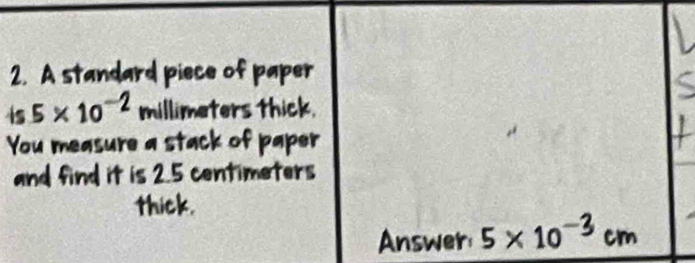 A standard piece of paper 
is 5* 10^(-2) millimeters thick. 
You measure a stack of paper 
and find it is 2.5 centimeters
thic 
Answer 5×10-3 cm