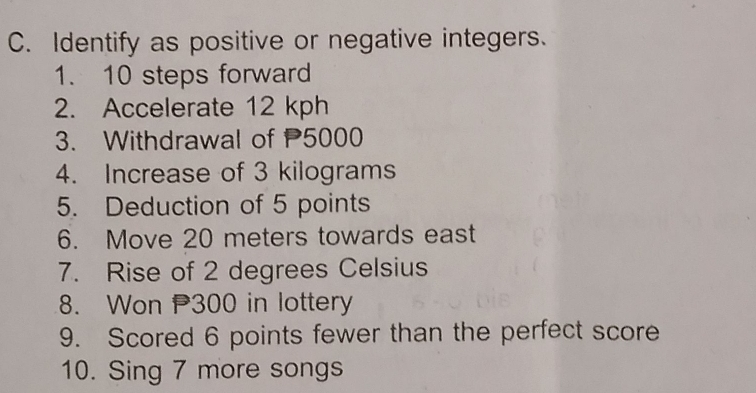 Identify as positive or negative integers. 
1. 10 steps forward 
2. Accelerate 12 kph
3. Withdrawal of 5000
4. Increase of 3 kilograms
5. Deduction of 5 points 
6. Move 20 meters towards east 
7. Rise of 2 degrees Celsius 
8. Won 300 in lottery 
9. Scored 6 points fewer than the perfect score 
10. Sing 7 more songs