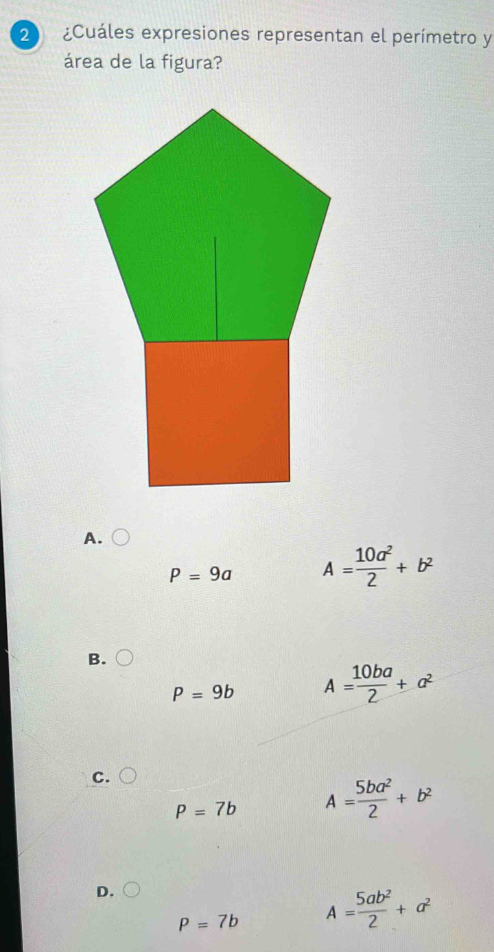 2 ¿Cuáles expresiones representan el perímetro y
área de la figura?
A.
P=9a
A= 10a^2/2 +b^2
B.
P=9b
A= 10ba/2 +a^2
C.
P=7b
A= 5ba^2/2 +b^2
D.
p=7b
A= 5ab^2/2 +a^2