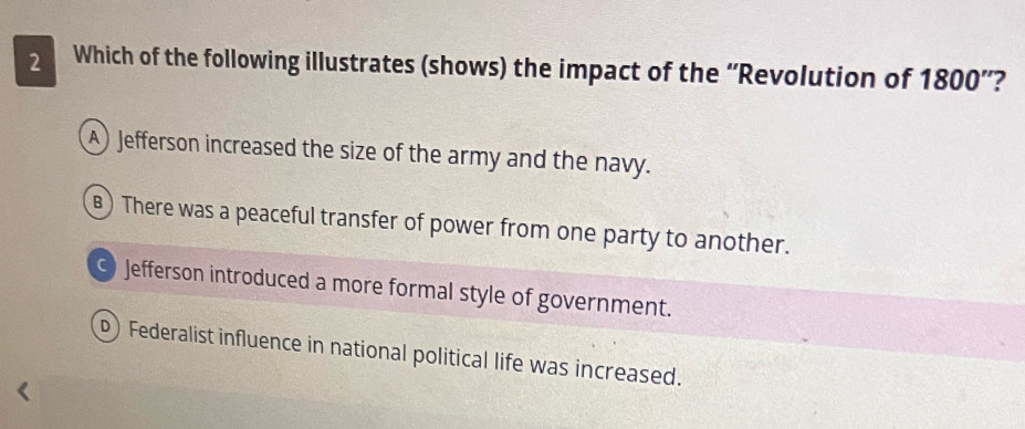 Which of the following illustrates (shows) the impact of the “Revolution of 1800 ”?
A) Jefferson increased the size of the army and the navy.
B) There was a peaceful transfer of power from one party to another.
Jefferson introduced a more formal style of government.
D) Federalist influence in national political life was increased.