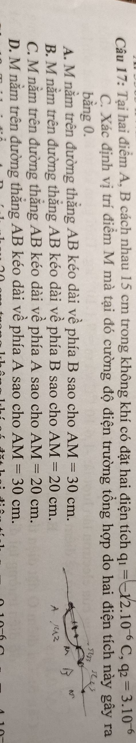 Tại hai điểm A, B cách nhau 15 cm trong không khí có đặt hai điện tích q_1=(-12.10^(-6)C, q_2=3.10^(-6)
C. Xác định vị trí điểm M mà tại đó cường độ điện trường tổng hợp do hai điện tích này gây ra
bằng 0.
A. M nằm trên đường thắng AB kéo dài về phía B sao cho AM=30cm.
B. M nằm trên đường thắng AB kéo dài về phía B sao cho AM=20cm.
C. M nằm trên đường thắng AB kéo dài về phía A sao cho AM=20cm.
D. M nằm trên đường thắng AB kéo dài về phía A sao cho AM=30cm.