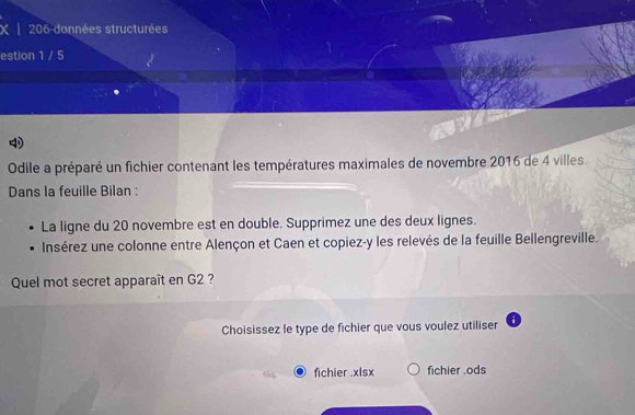 206 données structurées
estion 1 / 5
4
Odile a préparé un fichier contenant les températures maximales de novembre 2016 de 4 villes.
Dans la feuille Bilan :
La ligne du 20 novembre est en double. Supprimez une des deux lignes.
Insérez une colonne entre Alençon et Caen et copiez-y les relevés de la feuille Bellengreville.
Quel mot secret apparaît en G2 ?
Choisissez le type de fichier que vous voulez utiliser
fichier .xlsx fichier .ods