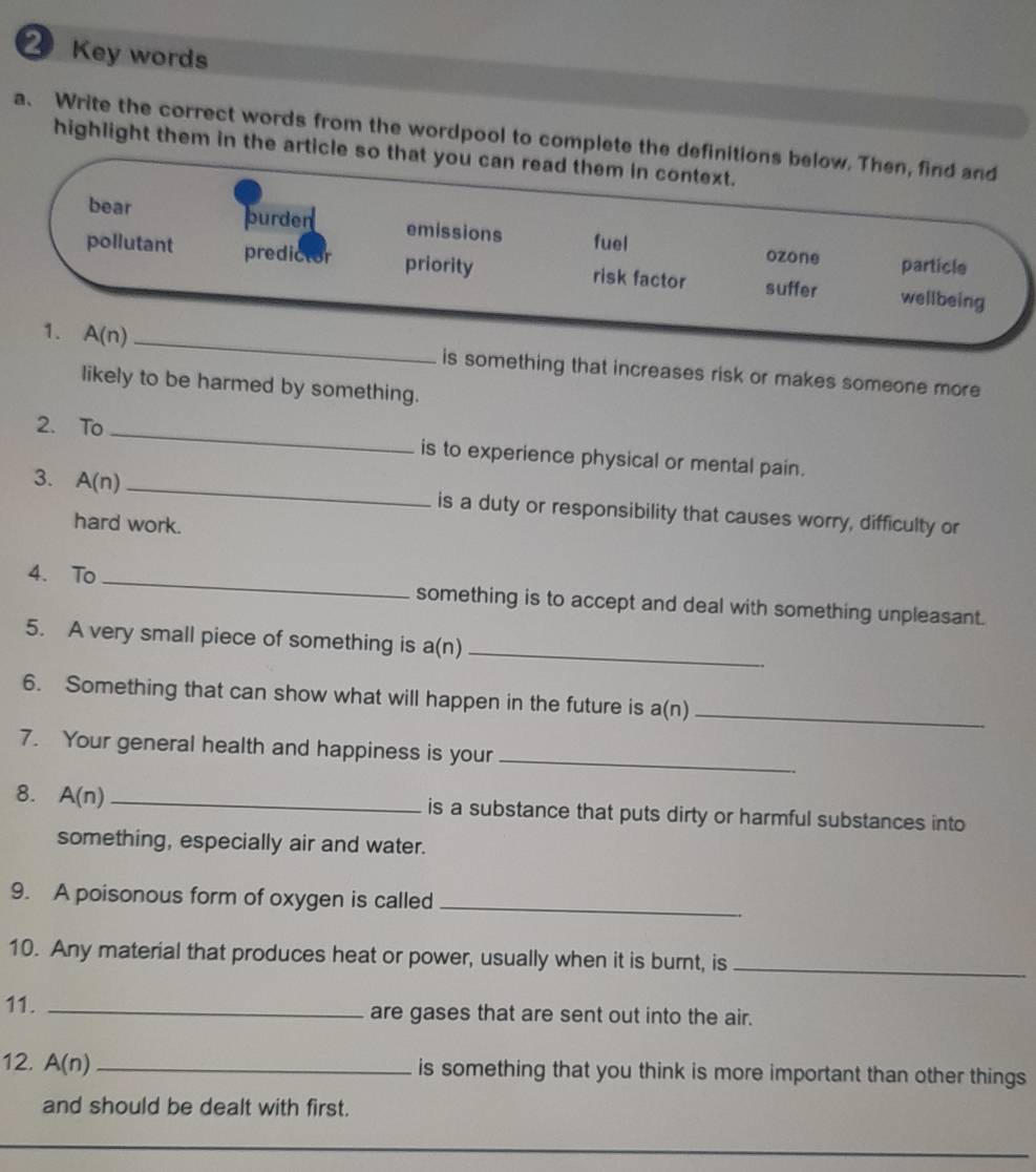 Key words
a. Write the correct words from the wordpool to complete the definitions below. Then, find and
highlight them in the article so that you can read them in context.
bear purden emissions fuel
ozone particle
pollutant predictor priority risk factor suffer wellbeing
1. A(n) _is something that increases risk or makes someone more
likely to be harmed by something.
2. To _is to experience physical or mental pain.
3. A(n) _is a duty or responsibility that causes worry, difficulty or
hard work.
4. To _something is to accept and deal with something unpleasant.
5. A very small piece of something is a(n
_
6. Something that can show what will happen in the future is a(n) _
7. Your general health and happiness is your
_
8. A(n) _is a substance that puts dirty or harmful substances into
something, especially air and water.
9. A poisonous form of oxygen is called_
10. Any material that produces heat or power, usually when it is burnt, is_
11._
are gases that are sent out into the air.
12. A(n) _is something that you think is more important than other things
and should be dealt with first.
_