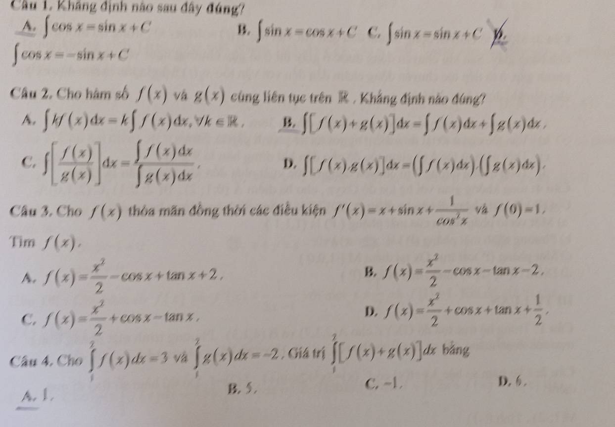 Cầu 1, Kháng định nào sau đây đúng?
A. ∈t cos x=sin x+C B. ∈t sin x-cos x+C C. ∈t sin x=sin x+C_ 6
∈t cos x=-sin x+C
Câu 2. Cho hàm số f(x) vá g(x) cùng liên tục trên  . Khẳng định nào đúng?
A. ∈t kf(x)dx=k∈t f(x)dx,forall k∈ R, B ∈t [f(x)+g(x)]dx=∈t f(x)dx+∈t g(x)dx,
C. ∈t [ f(x)/g(x) ]dx= ∈t f(x)dx/∈t g(x)dx .
D. ∈t [f(x)g(x)]dx=(∈t f(x)dx).(∈t g(x)dx).
Câu 3. Cho f(x) thòa mãn đồng thời các điều kiện f'(x)=x+sin x+ 1/cos^2x  và f(0)=1,
Tim f(x).
A. f(x)= x^2/2 -cos x+tan x+2. B. f(x)= x^2/2 -cos x-tan x-2,
D.
C. f(x)= x^2/2 +cos x-tan x, f(x)= x^2/2 +cos x+tan x+ 1/2 .
Câu 4, Cho ∈tlimits _1^2f(x)dx=3v_a^2∈t _1^2g(x)dx=-2 , Giá trị ∈tlimits _1^2[f(x)+g(x)]d 7
lx bằng
A. I. B. 5.
C. ~1. D.,