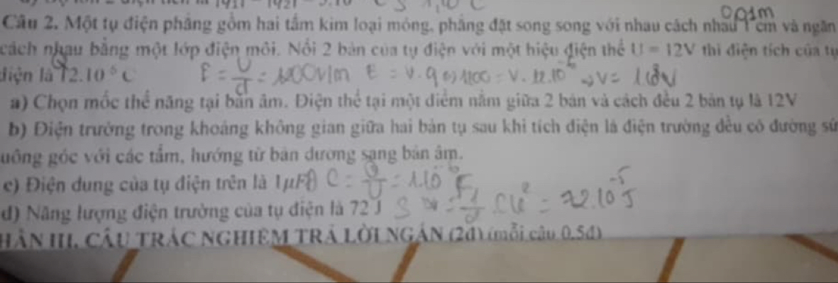 171111121 
Câu 2. Một tụ điện pháng gồm hai tấm kim loại mỏng, pháng đặt song song với nhau cách nhấu 1 ê và ngăn 
cách nhau bằng một lớp điện môi. Nổi 2 bản của tự điện với một hiệu điện thể U=12V thi điện tích của tụ 
diện là 12. 10^5C
a) Chọn mốc thể năng tại bằn âm. Điện thể tại một diểm nằm giữa 2 bản và cách đều 2 bản tụ là 12V
b) Điện trưởng trong khoảng không gian giữa hai bản tụ sau khi tích điện là điện trường đều có đường sử 
guồng góc với các tẩm, hướng từ bản dương sạng bản âm. 
c) Điện dung của tụ điện trên là 1ự 
d) Năng lượng điện trường của tụ điện là 72 J 
HầN HI CầU TRÁC NGHIEM TRÁ LờI NGÁN (24) (mỗi câu 0.5d)