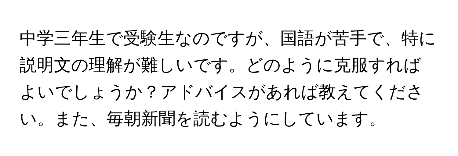 中学三年生で受験生なのですが、国語が苦手で、特に説明文の理解が難しいです。どのように克服すればよいでしょうか？アドバイスがあれば教えてください。また、毎朝新聞を読むようにしています。