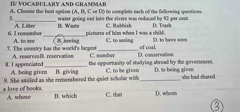 II/ VOCABULARY AND GRAMMAR
A. Choose the best option (A, B, C or D) to complete each of the following questions.
5._ water going out into the rivers was reduced by 92 per cent.
A. Litter B. Waste C. Rubbish D. Trash
6. I remember_ pictures of him when I was a child.
A. to see B. seeing C. to seeing D. to have seen
7. The country has the world's largest_
of coal.
A. reservesB. reservation C. number D. conservation
8. I appreciated _the opportunity of studying abroad by the government.
A. being given B. giving C. to be given D. to being given
9. She smiled as she remembered the quiet scholar with _she had shared
a love of books.
A. whose B. which C. that D. whom