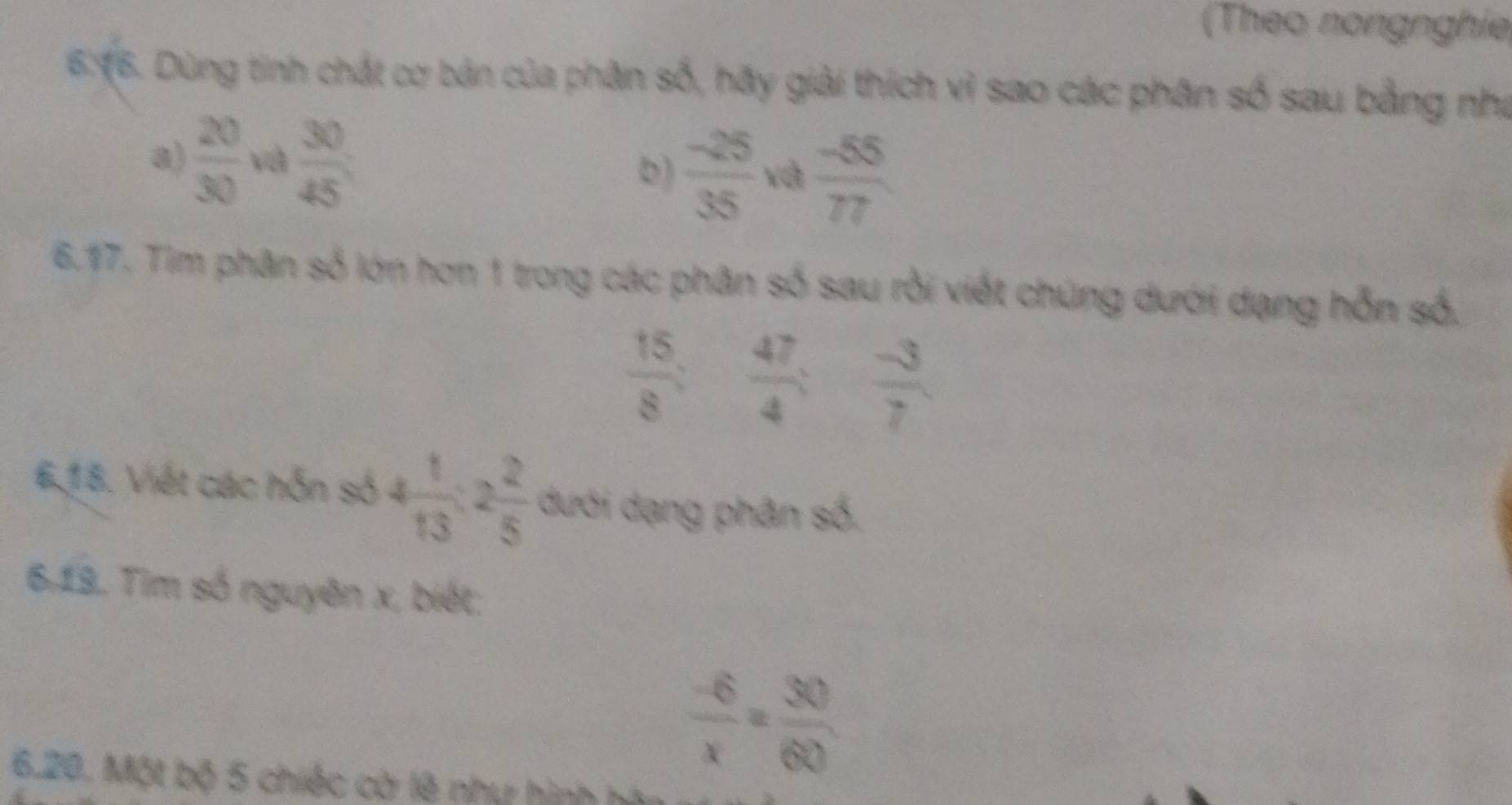 (Theo nongnghie 
6:16. Dùng tinh chất cơ bản của phân số, hãy giải thích vì sao các phân số sau bằng nhà 
a)  20/30  và  30/45  và  (-55)/77 
b)  (-25)/35 
6.17. Tim phân số lớn hơn 1 trong các phân số sau rồi viết chúng dưới dạng hỗn số.
 15/8  :  47/4 ;  (-3)/7 
6,18. Viết các hỗn số 4 1/13 :2 2/5  dưới dạng phân số. 
6.19. Tim số nguyên x, biết:
 (-6)/x = 30/60 
6.20. Một bộ 5 chiếc cờ lê như hình hà