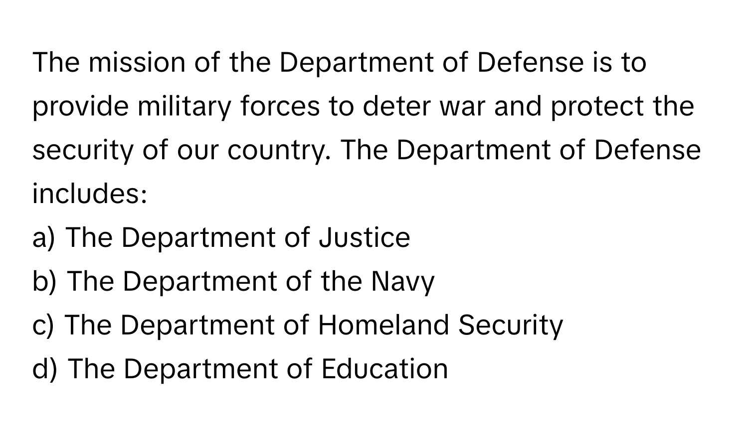 The mission of the Department of Defense is to provide military forces to deter war and protect the security of our country. The Department of Defense includes:

a) The Department of Justice
b) The Department of the Navy
c) The Department of Homeland Security
d) The Department of Education