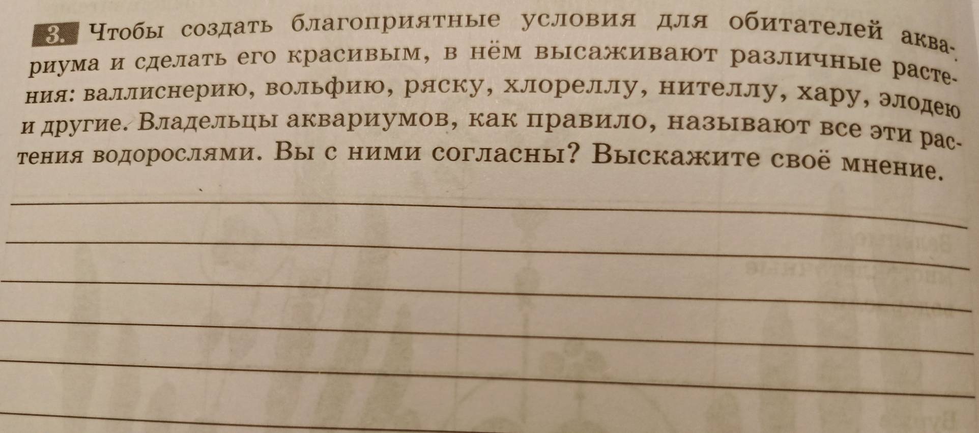 8Η Нтобы создать благоприятные условия для обитателей аква 
риума и сделать его красивым, в нём высаживают различные раст- 
ния: валлиснерию, вольфию, ряску, хлореллу, нителлу, хару, элодею 
и другие. Владельцы аквариумов, как правило, называют все эти рас· 
тения водорослями. Вы с ними согласны? Выскажите своё мнение. 
_ 
_ 
_ 
_ 
_ 
_