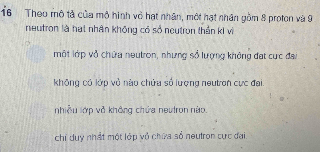 Theo mô tả của mô hình vỏ hạt nhân, một hạt nhân gồm 8 proton và 9
neutron là hạt nhân không có số neutron thần kì vì
một lớp vỏ chứa neutron, nhưng số lượng không đạt cực đại.
không có lớp vỏ nào chứa số lượng neutron cực đại.
nhiều lớp vỏ không chứa neutron nào.
chỉ duy nhất một lớp vỏ chứa số neutron cực đại.