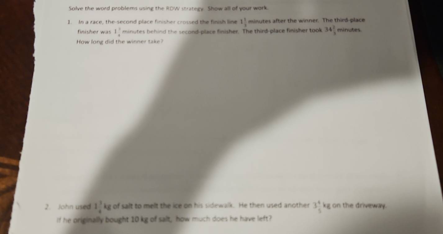 Solve the word problems using the RDW strategy. Show all of your work. 
1. In a race, the-second place finisher crossed the finish line 1 1/3  minutes after the winner. The third-place 
finisher was 1 3/4  minutes behind the second-place finisher. The third-place finisher took 34 2/3  minutes
How long did the winner take? 
2. John used 1 3/4 kg of salt to melt the ice on his sidewalk. He then used another 3 4/5 kg on the driveway. 
If he originally bought 10 kg of salt, how much does he have left?