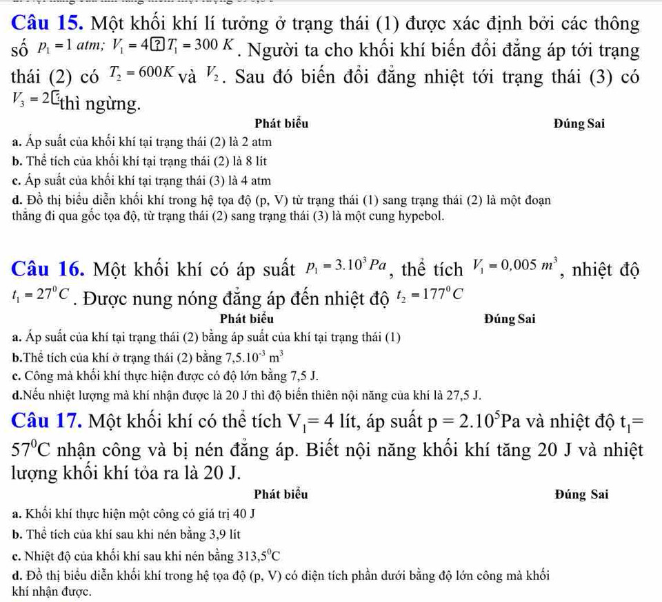 Một khối khí lí tưởng ở trạng thái (1) được xác định bởi các thông
số p_1=1atm;V_1=4□ T_1=300K. Người ta cho khối khí biến đổi đẳng áp tới trạng
thái (2) có T_2=600K_VaV_2. Sau đó biến đổi đẳng nhiệt tới trạng thái (3) có
V_3=2C_t thì ngừng.
Phát biểu Đúng Sai
a. Áp suất của khối khí tại trạng thái (2) là 2 atm
b. Thể tích của khối khí tại trạng thái (2) là 8 lít
c. Áp suất của khối khí tại trạng thái (3) là 4 atm
đ. Đồ thị biểu diễn khối khí trong hệ tọa độ (p,V) từ trạng thái (1) sang trạng thái (2) là một đoạn
thăng đi qua gốc tọa độ, từ trạng thái (2) sang trạng thái (3) là một cung hypebol.
Câu 16. Một khối khí có áp suất p_1=3.10^3Pa , thể tích V_1=0,005m^3 , nhiệt độ
t_1=27°C. Được nung nóng đẳng áp đến nhiệt độ t_2=177°C
Phát biểu Đúng Sai
a. Áp suất của khí tại trạng thái (2) bằng áp suất của khí tại trạng thái (1)
b.Thể tích của khí ở trạng thái (2) bằng 7,5.10^(-3)m^3
c. Công mà khối khí thực hiện được có độ lớn bằng 7,5 J.
d.Nếu nhiệt lượng mà khí nhận được là 20 J thì độ biển thiên nội năng của khí là 27,5 J.
Câu 17. Một khối khí có thể tích V_1=4lit , áp suất p=2.10^5Pa và nhiệt độ t_1=
57°C nhận công và bị nén đẳng áp. Biết nội năng khối khí tăng 20 J và nhiệt
lượng khôi khí tỏa ra là 20 J.
Phát biểu Đúng Sai
a. Khối khí thực hiện một công có giá trị 40 J
b. Thể tích của khí sau khi nén bằng 3,9 lít
c. Nhiệt độ của khối khí sau khi nén bằng 313,5°C
d. Đồ thị biểu diễn khối khí trong hệ tọa độ (p,V) có diện tích phần dưới bằng độ lớn công mà khối
khí nhận được.