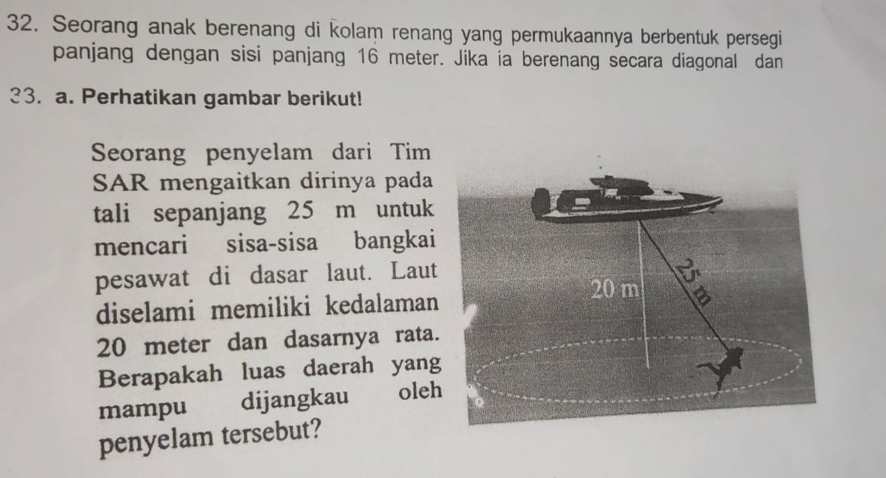 Seorang anak berenang di kolam renang yang permukaannya berbentuk persegi 
panjang dengan sisi panjang 16 meter. Jika ia berenang secara diagonal dan 
33. a. Perhatikan gambar berikut! 
Seorang penyelam dari Tim 
SAR mengaitkan dirinya pada 
tali sepanjang 25 m untuk 
mencari sisa-sisa bangkai 
pesawat di dasar laut. Laut 
diselami memiliki kedalaman
20 meter dan dasarnya rata. 
Berapakah luas daerah yang 
mampu dijangkau oleh 
penyelam tersebut?