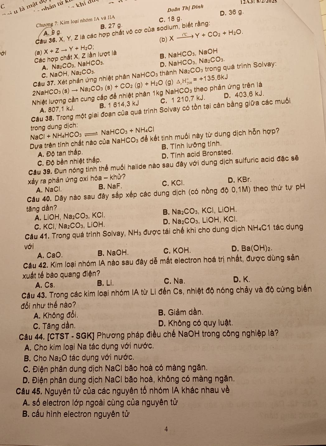 123: 8/2/2625
T khí đu
-  nhân từ k
Đoi u là mật dộ
D. 36 g.
Chương 7: Kim loại nhóm IA và IIA Doãn Thị Dinh
A. 9 g. C. 18 g.
B. 27 g.
Câu 36. X, Y, Z là các hợp chất vô cơ của sodium, biết rằng:
ới (a) X+Zto Y+H_2O; (b) Xxrightarrow I^(circ +H)Y+CO_2+H_2O.
Các hợp chất X, Z lần lượt là
A. Na _2CO_3. sqrt(a)HCO_3. B. NaHCO_3, , NaOH
D. Na HCO_3 Na₂ CO_3.
C. NaOH, Na_2CO_3.
Câu 37. Xét phản ứng nhiệt phân Na aHCO_3 thành Na_2CO_3 trong quá trình Solvay:
2Na HCO_3(s)to Na_2CO_3(s)+CO_2(g)+H_2O (g) △ _rH_(298)°=+135,6kJ
Nhiệt lượng cần cung cấp đễ nhiệt phân 1kg NaH CO_3 theo phản ứng trên là
A. 807,1 kJ. B. 1 614,3 kJ C. 1 210,7 kJ. D. 403,6 kJ.
Câu 38. Trong một giai đoạn của quá trình Solvay có tồn tại cân bằng giữa các muối
trong dung dịch:
NaCl+NH_4HCO_3 Na HCO_3+NH_4Cl
Dựa trên tính chất nào của NaH CO_3 đẻ kết tinh muối này từ dung dịch hỗn hợp?
A. Độ tan thấp. B. Tính lưỡng tính.
C. Độ bèn nhiệt thấp. D. Tính acid Bronsted.
Câu 39. Đun nóng tinh thể muối halide nào sau đây với dung dịch sulfuric acid đặc sẽ
xảy ra phản ứng oxi hóa - khử?
C. KCl.
A. NaCl. B. NaF. D. KBr.
Câu 40. Dãy nào sau đây sắp xếp các dung dịch (có nồng độ 0,1M) theo thứ tự pH
tăng dàn? _ iOH
A. LiOH,Na_2CO_3, KCl. B. Na_2CO_3 KCl 
D. Na_2CO_3, L iOH,KC
C. KCl, Naz _2CO_3,LiOH.
Câu 41. Trong quá trình Solvay, NH_3 được tái chế khi cho dung dịch NH₄C1 tác dụng
với Ba(OH)_2.
A. CaO. B. NaOH. C. KOH. D.
Câu 42. Kim loại nhóm IA nào sau đây dễ mất electron hoá trị nhất, được dùng sản
xuất tế bào quang điện?
A. Cs. B. Li. C. Na. D. K.
Câu 43. Trong các kim loại nhóm IA từ Li đến Cs, nhiệt độ nóng chảy và độ cứng biến
đổi như thế nào?
A. Không đổi. B. Giảm dàn.
C. Tăng dần. D. Không có quy luật.
Câu 44. [CTST - SGK] Phương pháp điều chế NaOH trong công nghiệp là?
A. Cho kim loại Na tác dụng với nước.
B. Cho Na_2O 0 tác dụng với nước.
C. Điện phân dung dịch NaCl bão hoà có màng ngăn.
D. Điện phân dung dịch NaCl bão hoà, không có màng ngăn.
Câu 45. Nguyên tử của các nguyên tố nhóm IA khác nhau về
A. số electron lớp ngoài cùng của nguyên tử
B. cấu hình electron nguyên tử
4