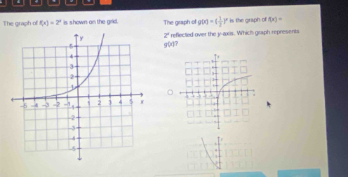 The graph of f(x)=2^x is shown on the grid. The graph of g(x)=( 1/2 )^x is the graph of f(x)=
reflected over the y-axis. Which graph represents
2^x
g(x)?