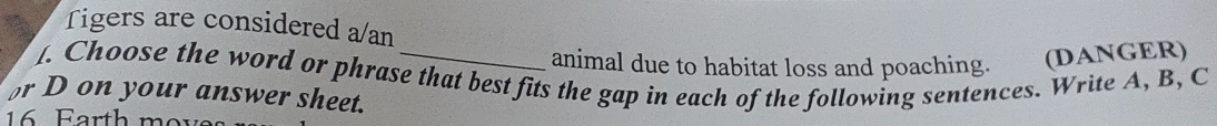 Tigers are considered a/an 
animal due to habitat loss and poaching. (DANGER) 
1. Choose the word or phrase that best fits the gap in each of the following sentences. Write A, B, C 
r D on your answer sheet. 
16 Farth ms