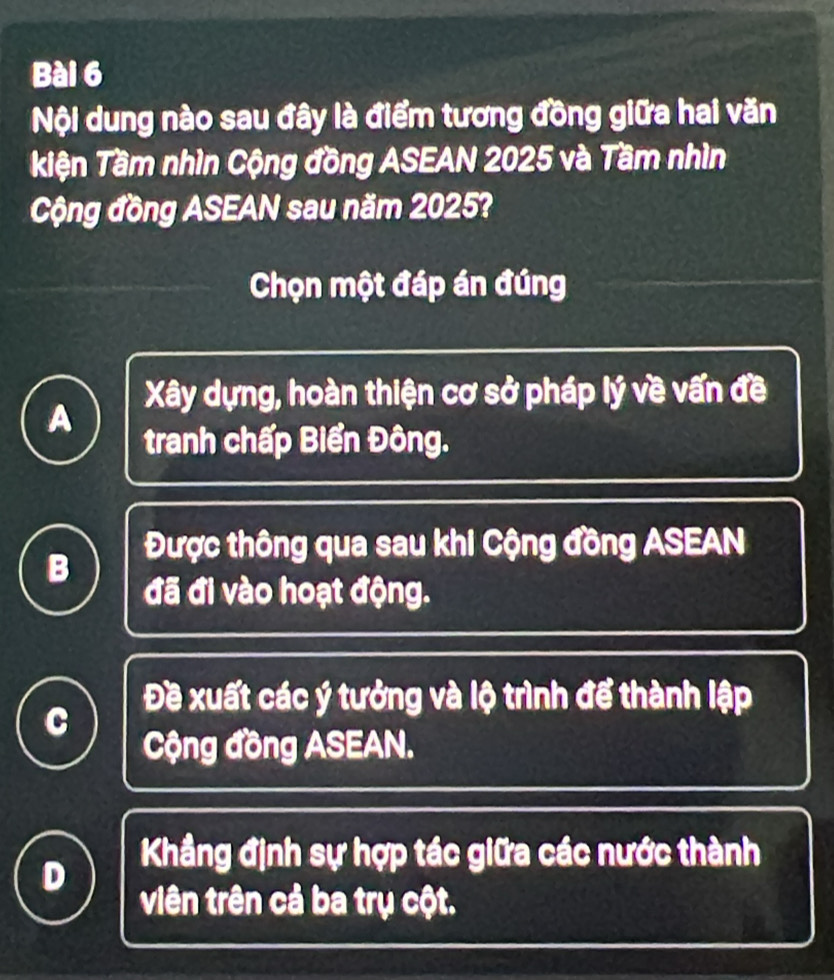 Nội dung nào sau đây là điểm tương đồng giữa hai văn
kiện Tầm nhìn Cộng đồng ASEAN 2025 và Tầm nhìn
Cộng đồng ASEAN sau năm 2025?
Chọn một đáp án đúng
Xây dựng, hoàn thiện cơ sở pháp lý về vấn đề
A
tranh chấp Biển Đông.
Được thông qua sau khi Cộng đồng ASEAN
B
đã đi vào hoạt động.
Đề xuất các ý tưởng và lộ trình để thành lập
C
Cộng đồng ASEAN.
Khẳng định sự hợp tác giữa các nước thành
D
viên trên cả ba trụ cột.