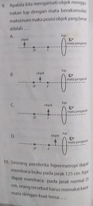 Apabila kita mengamati objek mengg
nakan lup dengan mata berakomoda
maksimum maka posisi objek yang berar
adalah ....
A.
B
C
D
10. Seorang penderita hipermetropi dapat
membaca buku pada jarak 125 cm. Agar
dapat membaca pada jarak normal 25
cm, orang tersebut harus memakai kac
mata dengan kuat lensa ....