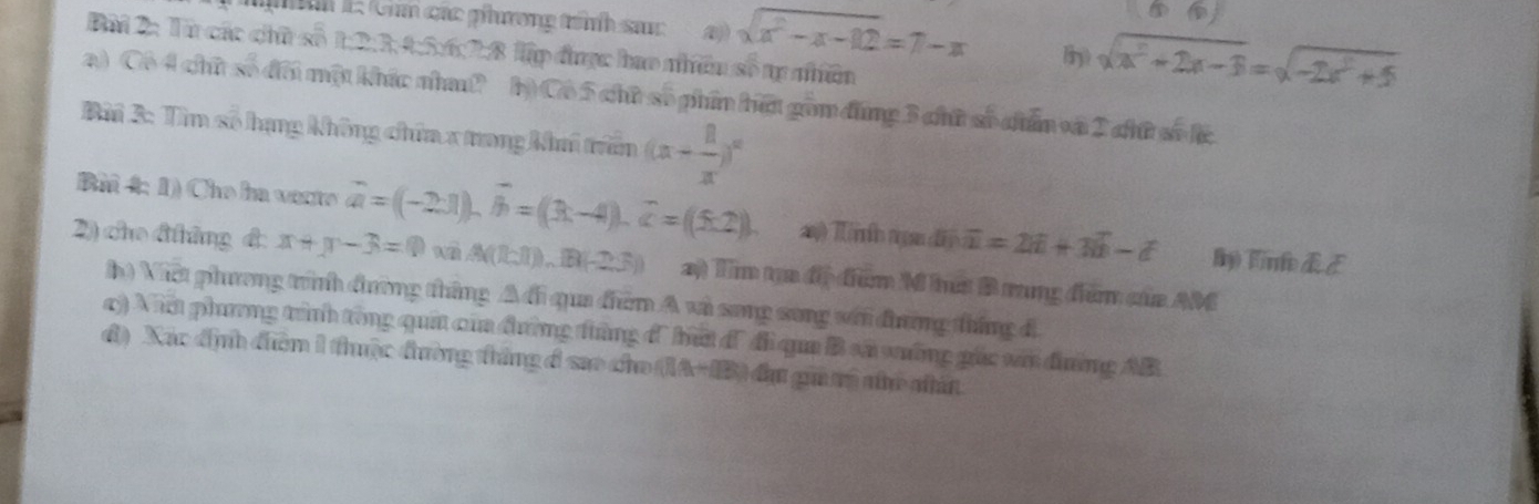 nh l: Chú các phương trính sac sqrt(x^2-x-12)=7-x Hiry) sqrt(a^2+2x-3)=sqrt(-2a^2+5)
Bài 2: Từ các chữ số 1:2:3,4:5:6:2:8 lập được hao nhều số tự nhiên 
a) Cô 4 chữ số đôi một khíc nha? b) Cô 5 chữ số phin bữt gồm đùng 3 chữ số chẩn và 2 chữ số l 
Bài 3: Tìm số hạng không chứa x trong khi trấn (x+ 8/x )^n
Bi 4: 1) Che ha vente vector a=(-2· 1).vector b=(3t-4).widehat c=(5.2). a Tíh nn O)overline u=2overline a+3overline b-hat a ln) Time dE 
2) cho đtháng đ: x+y-3=0 x A((1,1)),(8)(-2,3)) 2) Tim ta đị điểm M hưs B rung điểm của AM 
h) Việt phương trình đường tháng △ AG qua dhèn A và song song với đương tháng đ 
c) Ni phương trình tòng quả của đường thứng đ ứ đ' đi qua B vã vường gác với đờng AB
đ) Xác định điên 1 thuộc đường tháng đ sao cho (IA+IB) đựu gi tý nhỏ nhấn