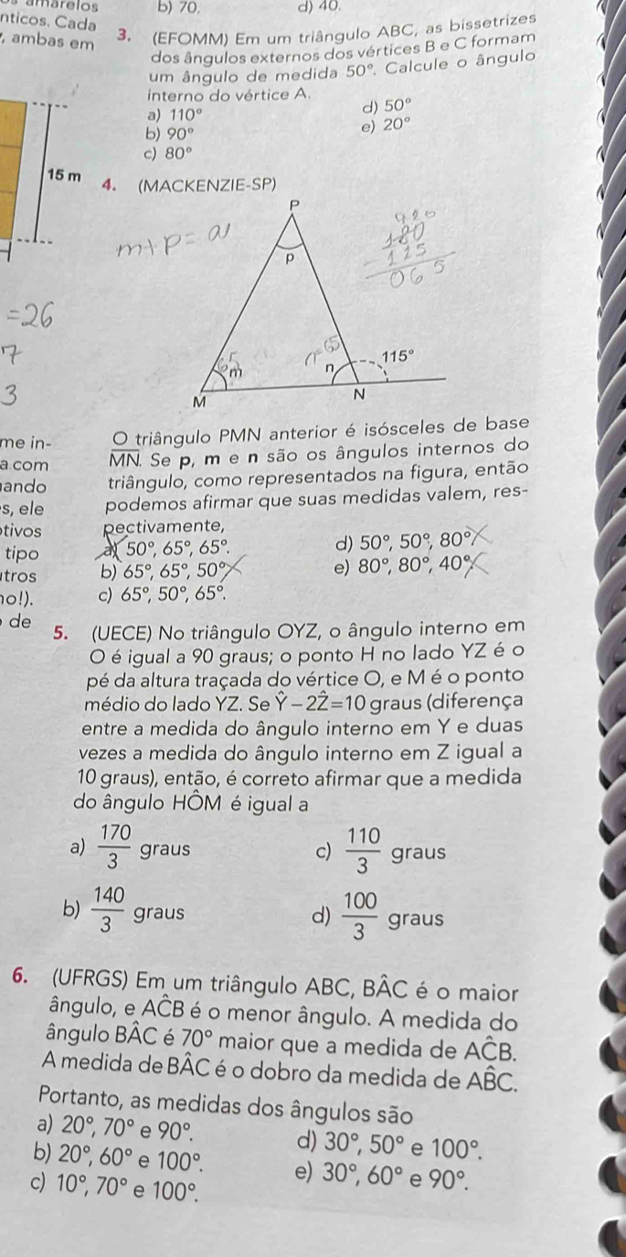 b) 70. d) 40.
nticos. Cada
, ambas em
3. (EFOMM) Em um triângulo ABC, as bissetrizes
dos ângulos externos dos vértices B e C formam
um ângulo de medida 50° Calcule o ângulo
interno do vértice A.
a) 110°
d) 50°
b) 90°
。 20°
c) 80°
4. (MACKENZIE-SP)
me in- O triângulo PMN anterior é isósceles de base
a com MN. Se p, m e n são os ângulos internos do
ando triângulo, como representados na figura, então
s, ele podemos afirmar que suas medidas valem, res-
tivos pectivamente,
tipo a 50°,65°,65°. d) 50°,50°,80°
tros b) 65°,65°,50°
e) 80°,80°,40°
o!). c) 65°,50°,65°.
de 5. (UECE) No triângulo OYZ, o ângulo interno em
O é igual a 90 graus; o ponto H no lado YZ é o
pé da altura traçada do vértice O, e M é o ponto
médio do lado YZ. Se hat Y-2hat Z=10 graus (diferença
entre a medida do ângulo interno em Y e duas
vezes a medida do ângulo interno em Z igual a
10 graus), então, é correto afirmar que a medida
do ângulo HÔM é igual a
c)  110/3 
a)  170/3  graus graus
b)  140/3  graus
d)  100/3  graus
6. (UFRGS) Em um triângulo ABC, Bhat AC é o maior
ângulo, e Ahat CB é o menor ângulo. A medida do
ângulo Bhat AC é 70° maior que a medida de Ahat CB.
A medida de BÂC é o dobro da medida de Ahat BC.
Portanto, as medidas dos ângulos são
a) 20°,70° e 90°. d) 30°,50° e 100°.
b) 20°,60° e 100°. e) 30°,60° e 90°.
c) 10°,70° e 100°.