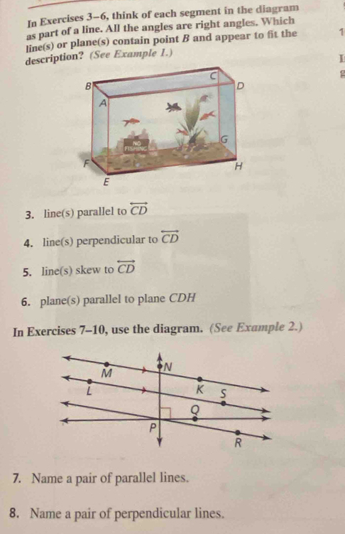 In Exercises 3-6, think of each segment in the diagram 
as part of a line. All the angles are right angles. Which 
line(s) or plane(s) contain point B and appear to fit the 1 
description? (See Example 1.) 
I 
3. line(s) parallel to overleftrightarrow CD
4. line(s) perpendicular to overleftrightarrow CD
5. line(s) skew to overleftrightarrow CD
6. plane(s) parallel to plane CDH
In Exercises 7-10, use the diagram. (See Example 2.) 
7. Name a pair of parallel lines. 
8. Name a pair of perpendicular lines.