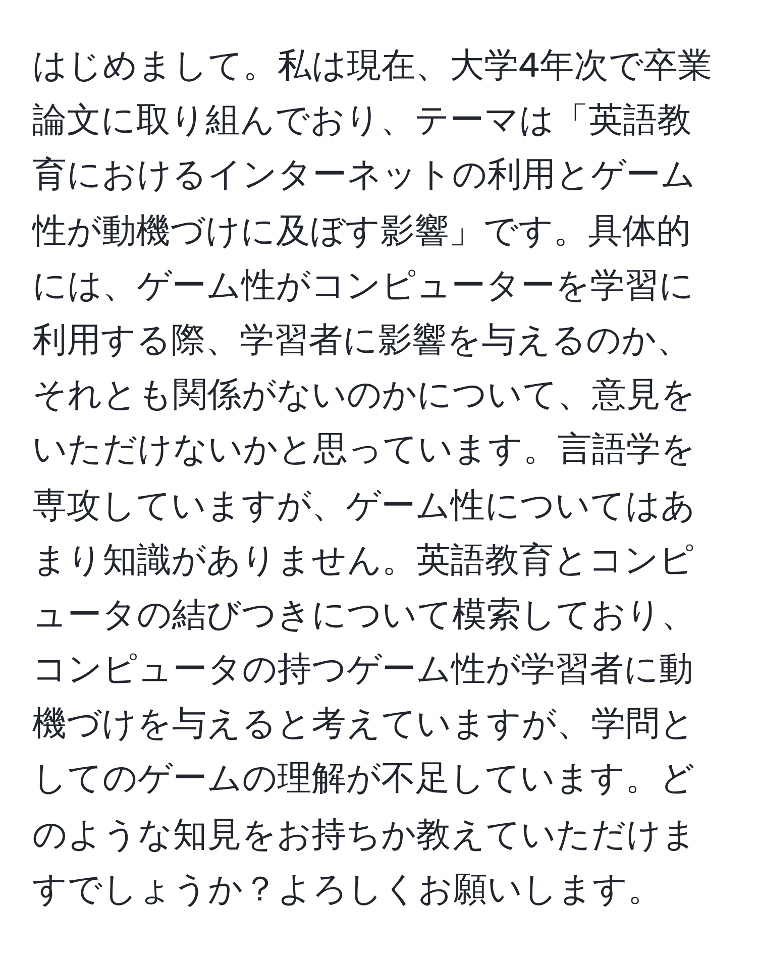 はじめまして。私は現在、大学4年次で卒業論文に取り組んでおり、テーマは「英語教育におけるインターネットの利用とゲーム性が動機づけに及ぼす影響」です。具体的には、ゲーム性がコンピューターを学習に利用する際、学習者に影響を与えるのか、それとも関係がないのかについて、意見をいただけないかと思っています。言語学を専攻していますが、ゲーム性についてはあまり知識がありません。英語教育とコンピュータの結びつきについて模索しており、コンピュータの持つゲーム性が学習者に動機づけを与えると考えていますが、学問としてのゲームの理解が不足しています。どのような知見をお持ちか教えていただけますでしょうか？よろしくお願いします。