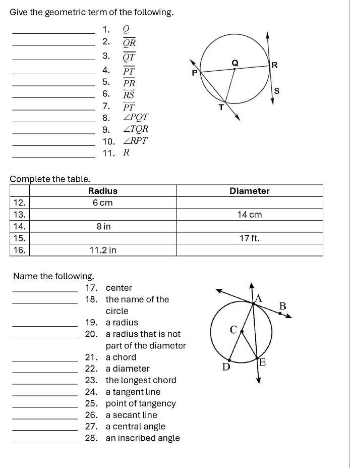 Give the geometric term of the following. 
_1. Q
_2. overline QR
_3. overline QT
_4. overline PT
_5. overline PR
_6. overleftrightarrow RS
_7. overleftrightarrow PT
_8. ∠ PQT
_9. ∠ TQR
_10. ∠ RPT
_ 
11. R
Complete the table. 
Name the following. 
_17. center 
_18. the name of the 
circle 
_19. a radius 
_20. a radius that is not 
part of the diameter 
_21. a chord 
_22. a diameter 
_23. the longest chord 
_24. a tangent line 
_25. point of tangency 
_26. a secant line 
_27. a central angle 
_28. an inscribed angle