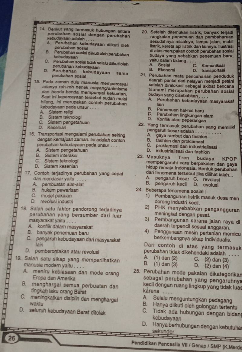 Berikut yang termasuk hubungan antara 20. Setelah ditemukan listrik, banyak terjadi
perubahan sosial dengan perubahan rangkaian penemuan dan pembaharuan
kebudayaan adalah . . . . sesudahnya misalnya, lampu jalan, mobil
A Perubahan kebudayaan diikuti oleh listrik, kereta api listrik dan lainnya. Ilustrasi
perubahan sosial di atas merupakan contoh perubahan sosial
B. Perubahan sosial dikuti oleh perubahan budaya yang sebabkan penemuan baru,
kebudayaan yaitu dalam bidang . . . .
C. Perubahan sosial tidak selalu diikuti oleh A. Sosial C. Komunikasi
perubahan kebudayaan B. Ekonomi D. transportasi
D. Perubahan kebudayaan sama 21. Perubahan mata pencaharian penduduk
perubahan sosial
darah pantai dari nelayan menjadi petáni
15. Pada zaman dulu manusia mempercayal setelah direlokasi sebagai akibat bencana
adanya roh-roh nenek moyang/animisme tsunami merupakan perubahan sosial
dan benda-benda mempunyai kekuatan. budaya yang disebabkan . . . .
Saat ini kepercayaan tersebut sudah mulal A. Perubahan kebudayaan masyarakat
hilang, ini merupakan contoh perubahan lain
kebudayaan pada unsur . . . . B. Penemuan hal-hal baru
A. Sistem religi C. Perubahan lingkungan alam
B. Sistem teknologi D. Konflik atau peperangan
C. Sistem pengetahuan 22. Yang termasuk perubahan yang memiliki
D. Kesenian pengaruh besar adalah . . . . . . . . . .
A. gaya rambut dan fashion
16. Transportasi mengalami perubahan seiring B. fashion dan proklamasi
dengan kemajuan zaman. Ini adalah contoh
perubahan kebudayaan pada unsur . . . . C. proklamasi dan industrialisasi
A. Sistem pengetahuan D. industrialisasi dan fashion
B. Sistem interaksi 23. Masuknya Tren budaya KPOP
C. Sistem teknologi mempengaruhi cara berpakaian dan gaya
D. Sistem kesenian hidup remaja Indonesia. Bentuk perubahan
dari fenomena tersebut jika dilihat ialah...
17. Contoh terjadinya perubahan yang cepat A. pengaruh besar C. revolusi
dan mendasar yaitu . . . . B. pengaruh kecil
A. pembuatan alat-alat D. evolusi
B. hukum pewarisan 24. Beberapa fenomena sosial :
C. model pakaian 1) Pembangunan listrik masuk desa men
D. revolusi industri dorong industri kecil.
18. Salah satu faktor pendorong terjadinya 2) PHK menyebabkan pengangguran
meningkat dengan pesat.
perubahan yang bersumber dari luar 3) Pembangunan sarana jalan raya di
masyarakat yaitu . . . . daerah terpencil sesuai anggaran.
A. konflik dalam masyarakat 4) Penggunaan mesin pertanian memicu
B. banyak penemuan baru berkembangnya sikap individualis.
C. pengaruh kebudayaan dari masyarakat Dari contoh di atas yang termasuk
lain
D. pemberontakan atau revolusi
perubahan tidak dikehendaki adalah . . . .
A. (1) dan (2) C. (2) dan (3)
19. Salah satu sikap yang memperlihatkan B. (1) dan (3) D. (2) dan (4)
manusia modern yaitu . . . .
A. meniru kebiasaan dan mode orang 25. Perubahan mode pakaian dikategorikan
sebagai perubahan yang pengaruhnya
Eropa dan Amerika kecil dengan ruang lingkup yang tidak luas
B. menghargai semua perbuatan dan kårena
tingkah laku orang Barat A. Selalu menguntungkan pedagang
C. meningkatkan disiplin dan menghargai B. Hanya diikuti oleh golongan tertentu
waktu C. Tidak ada hubungan dengan bidan
D. seluruh kebudayaan Barat ditolak kebudayaan
D. Hanya berhubungan dengan kebutuha
sekunder
26
Pendidikan Pancasila VII / Genap / SMP (K.Merde