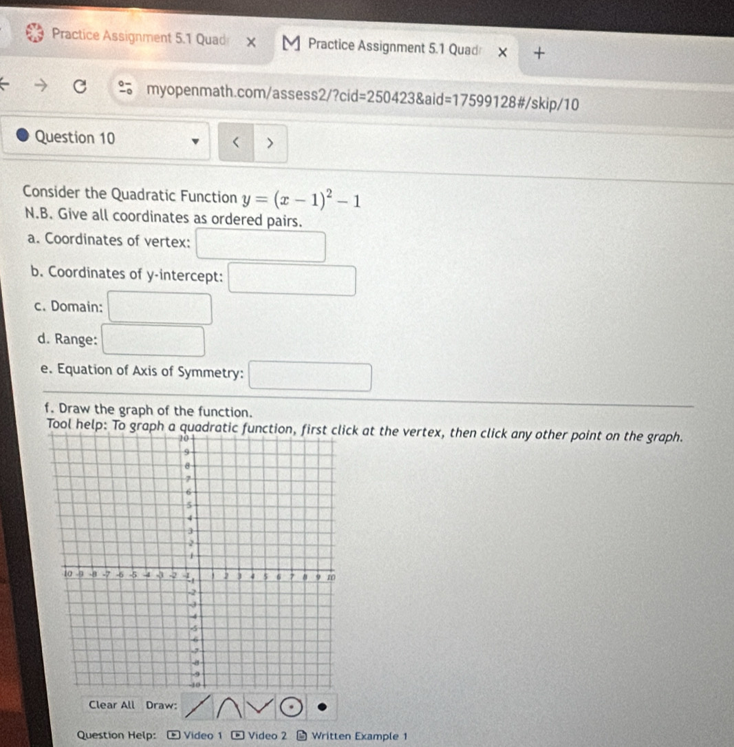 Practice Assignment 5.1 Quad M Practice Assignment 5.1 Quad 
myopenmath.com/assess2 2/?cid=2504238aid=17599128 3#/skip/10 
Question 10 
> 
Consider the Quadratic Function y=(x-1)^2-1
N.B. Give all coordinates as ordered pairs. 
a. Coordinates of vertex: 
b. Coordinates of y-intercept: 
c. Domain: 
d. Range: 
e. Equation of Axis of Symmetry: 
f. Draw the graph of the function. 
Tool help: To graph a quk at the vertex, then click any other point on the graph. 
Clear All Draw: 
Question Help: Video 1 - Video 2 * Written Example 1