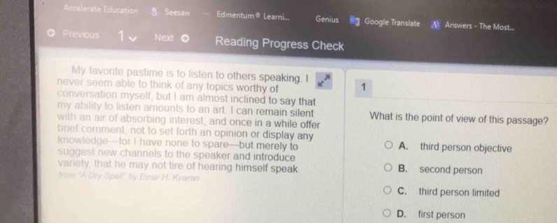 Accelerate Education a Seesaw Edmentum® Learni... Genius Google Translate A Answers - The Most...
Previous Next Reading Progress Check
My favorite pastime is to listen to others speaking. I 1
never seem able to think of any topics worthy of
conversation myself, but I am almost inclined to say that
my ability to listen amounts to an art. I can remain silent What is the point of view of this passage?
with an air of absorbing interest, and once in a while offer
brief comment, not to set forth an opinion or display any
knowledge—for I have none to spare—but merely to A. third person objective
suggest new channels to the speaker and introduce 
variety, that he may not tire of hearing himself speak. B. second person
from "A Dry Spell" by Einar H. Kvaran
C. third person limited
D. first person