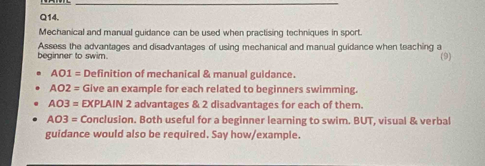 Mechanical and manual guidance can be used when practising techniques in sport. 
Assess the advantages and disadvantages of using mechanical and manual guidance when teaching a 
beginner to swim. 
(9)
AO1= Definition of mechanical & manual guidance.
AO2= Give an example for each related to beginners swimming.
AO3= EXPLAIN 2 advantages & 2 disadvantages for each of them.
AO3= Conclusion. Both useful for a beginner learning to swim. BUT, visual & verbal 
guidance would also be required. Say how/example.