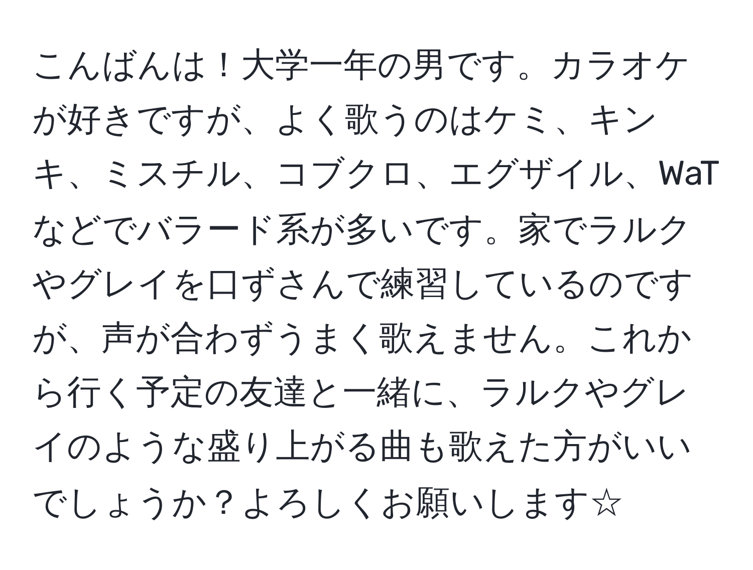 こんばんは！大学一年の男です。カラオケが好きですが、よく歌うのはケミ、キンキ、ミスチル、コブクロ、エグザイル、WaTなどでバラード系が多いです。家でラルクやグレイを口ずさんで練習しているのですが、声が合わずうまく歌えません。これから行く予定の友達と一緒に、ラルクやグレイのような盛り上がる曲も歌えた方がいいでしょうか？よろしくお願いします☆