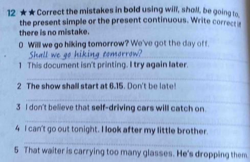 12 ★★ Correct the mistakes in bold using will, shall, be going to, 
the present simple or the present continuous. Write correct if 
there is no mistake. 
0 Will we go hiking tomorrow? We've got the day off. 
_ 
_ 
_ 
1 This document isn't printing. I try again later. 
_ 
2 The show shall start at 6.15. Don't be late! 
_ 
3 I don't believe that self-driving cars will catch on. 
_ 
4 I can't go out tonight. I look after my little brother. 
_ 
5 That waiter is carrying too many glasses. He's dropping them.