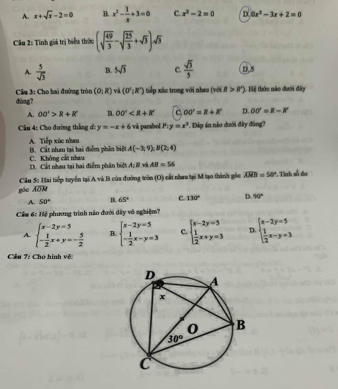 A. x+sqrt(x)-2=0 B. x^2- 1/x +3=0 C. x^2-2=0 D. 0x^2-3x+2=0
Câu 2: Tính giá trị biểu thức (sqrt(frac 49)3-sqrt(frac 25)3+sqrt(3)).sqrt(3)
A.  5/sqrt(3) 
B. 5sqrt(3) C.  sqrt(3)/5  D. 5
Câu 3: Cho hai đường tròn (O;R) và (O';R') tiếp xúc trong với nhau (với R>R'). Hệ thức nào dưới đây
đúng?
A. OO'>R+R' B. OO' C OO'=R+R' D. OO'=R-R'
*  Câu 4: Cho đường thẳng d: y=-x+6 và parabol P:y=x^2 *. Đáp án nào dưới đây đúng?
A. Tiếp xúc nhau
B. Cắt nhau tại hai điểm phân biệt A(-3;9);B(2;4)
C. Không cắt nhau
D. Cắt nhau tại hai điểm phân biệt A; B và AB=56
Câu 5: Hai tiếp tuyến tại A và B của đường tròn (O) cất nhau tại M tạo thành góc widehat AMB=50°. Tính số đo
góc widehat AOM
A. 50° 65° C. 130° D. 90°
B.
Câu 6: Hệ phương trình nào đưới dây vô nghiệm?
A. beginarrayl x-2y=5 - 1/2 x+y=- 5/2 endarray. B. beginarrayl x-2y=5 - 1/2 x-y=3endarray. C. beginarrayl x-2y=5  1/2 x+y=3endarray. D. beginarrayl x-2y=5  1/2 x-y=3endarray.
Câu 7: Cho hình vẽ: