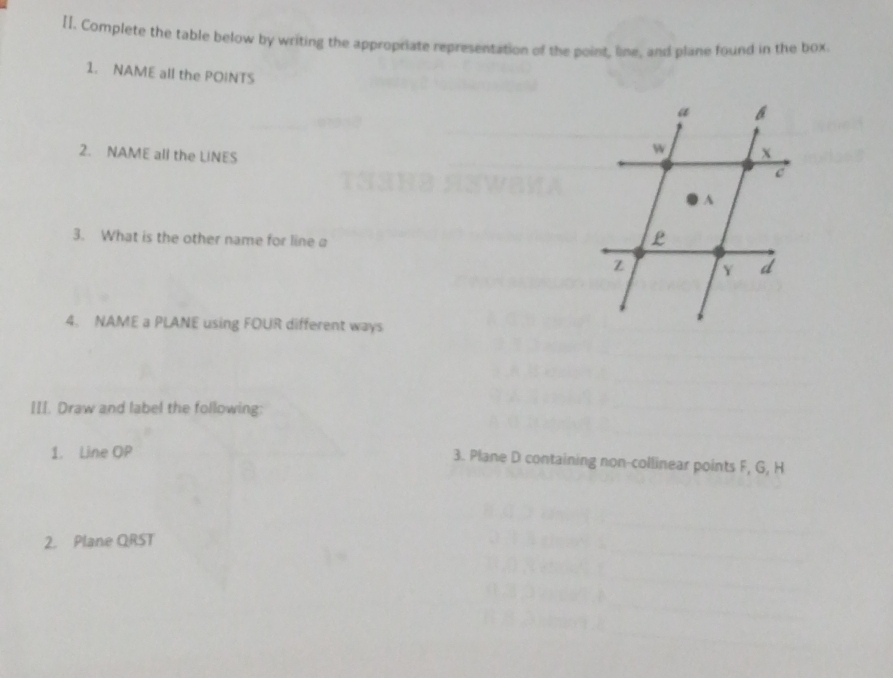 Complete the table below by writing the appropriate representation of the point, line, and plane found in the box. 
1. NAME all the POINTS 
2. NAME all the LiNES 
3. What is the other name for line a
4. NAME a PLANE using FOUR different ways 
III. Draw and label the following: 
1. Line OP
3. Plane D containing non-collinear points F, G, H
2. Plane QRST