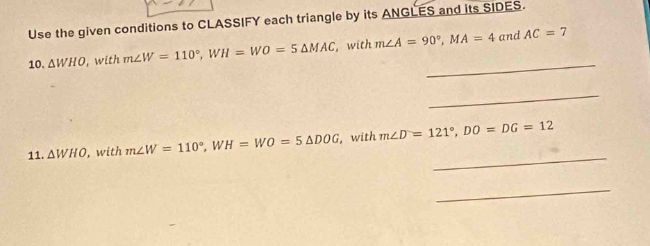 Use the given conditions to CLASSIFY each triangle by its ANGLES and its SIDES. 
_ 
10. △ WHO , with m∠ W=110°, WH=WO=5△ MAC , with m∠ A=90°, MA=4 and AC=7
_ 
_ 
11. △ WHO , with m∠ W=110°, WH=WO=5△ DOG , with m∠ D=121°, DO=DG=12
_