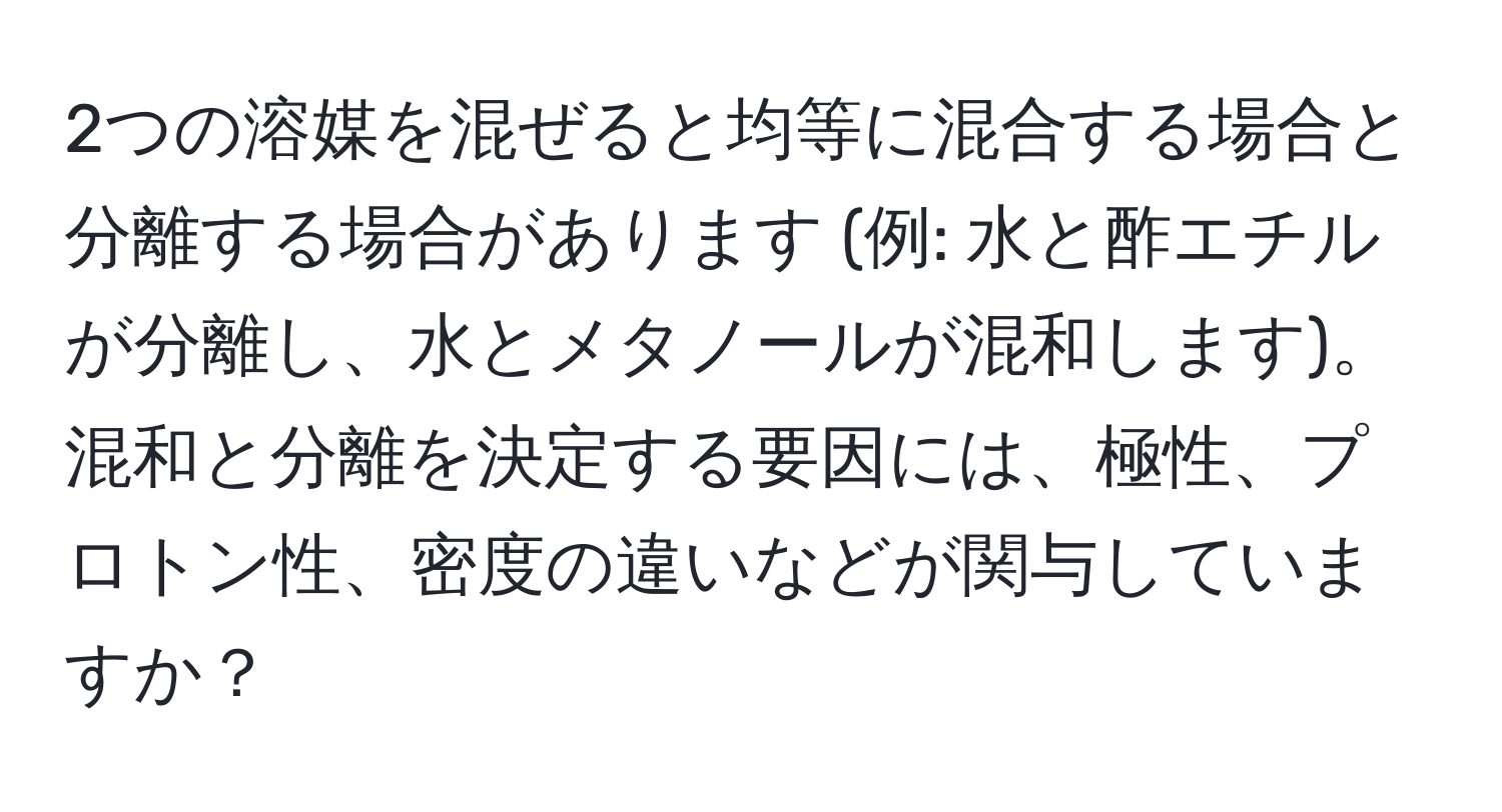 2つの溶媒を混ぜると均等に混合する場合と分離する場合があります (例: 水と酢エチルが分離し、水とメタノールが混和します)。混和と分離を決定する要因には、極性、プロトン性、密度の違いなどが関与していますか？