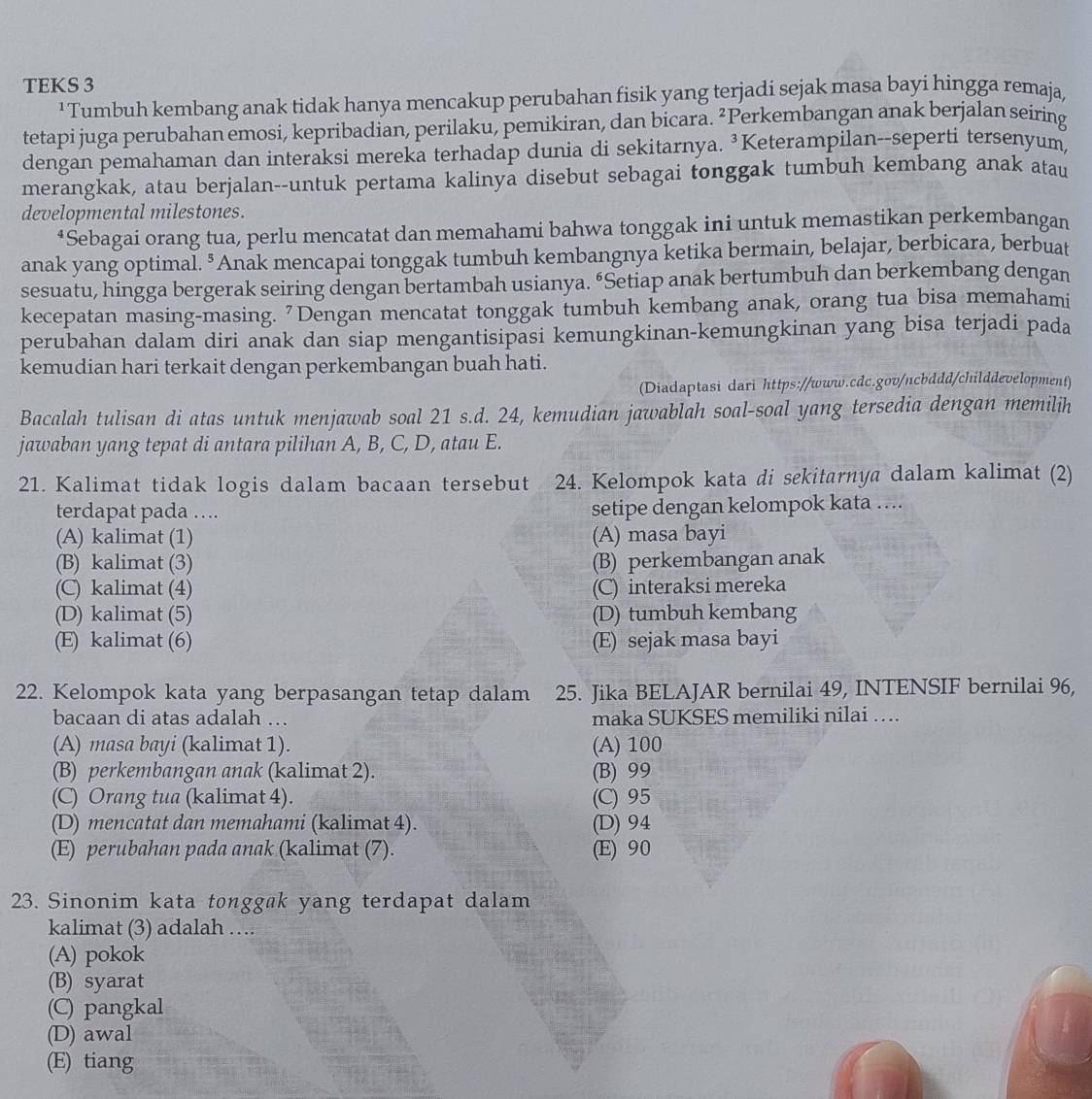 TEKS 3
¹ Tumbuh kembang anak tidak hanya mencakup perubahan fisik yang terjadi sejak masa bayi hingga remaja,
tetapi juga perubahan emosi, kepribadian, perilaku, pemikiran, dan bicara. ²Perkembangan anak berjalan seiring
dengan pemahaman dan interaksi mereka terhadap dunia di sekitarnya. ³Keterampilan--seperti tersenyum,
merangkak, atau berjalan--untuk pertama kalinya disebut sebagai tonggak tumbuh kembang anak atau
developmental milestones.
*Sebagai orang tua, perlu mencatat dan memahami bahwa tonggak ini untuk memastikan perkembangan
anak yang optimal. ⁵Anak mencapai tonggak tumbuh kembangnya ketika bermain, belajar, berbicara, berbuat
sesuatu, hingga bergerak seiring dengan bertambah usianya. “Setiap anak bertumbuh dan berkembang dengan
kecepatan masing-masing. "Dengan mencatat tonggak tumbuh kembang anak, orang tua bisa memahami
perubahan dalam diri anak dan siap mengantisipasi kemungkinan-kemungkinan yang bisa terjadi pada
kemudian hari terkait dengan perkembangan buah hati.
(Diadaptasi dari https://www.cdc.gov/ncbddd/childdevelopment)
Bacalah tulisan di atas untuk menjawab soal 21 s.d. 24, kemudian jawablah soal-soal yang tersedia dengan memilih
jawaban yang tepat di antara pilihan A, B, C, D, atau E.
21. Kalimat tidak logis dalam bacaan tersebut 24. Kelompok kata di sekitarnya dalam kalimat (2)
terdapat pada …. setipe dengan kelompok kata ….
(A) kalimat (1) (A) masa bayi
(B) kalimat (3) (B) perkembangan anak
(C) kalimat (4) (C) interaksi mereka
(D) kalimat (5) (D) tumbuh kembang
(E) kalimat (6) (E) sejak masa bayi
22. Kelompok kata yang berpasangan tetap dalam 25. Jika BELAJAR bernilai 49, INTENSIF bernilai 96,
bacaan di atas adalah … maka SUKSES memiliki nilai ….
(A) masa bayi (kalimat 1). (A) 100
(B) perkembangan anak (kalimat 2). (B) 99
(C) Orang tua (kalimat 4). (C) 95
(D) mencatat dan memahami (kalimat 4). (D) 94
(E) perubahan pada anak (kalimat (7). (E) 90
23. Sinonim kata tonggak yang terdapat dalam
kalimat (3) adalah …
(A) pokok
(B) syarat
(C) pangkal
(D) awal
(E) tiang