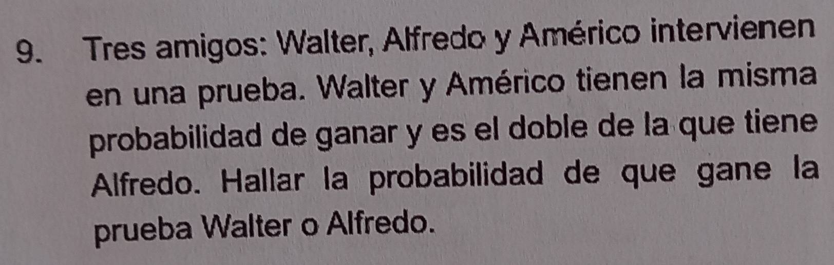 Tres amigos: Walter, Alfredo y Américo intervienen 
en una prueba. Walter y Américo tienen la misma 
probabilidad de ganar y es el doble de la que tiene 
Alfredo. Hallar la probabilidad de que gane la 
prueba Walter o Alfredo.