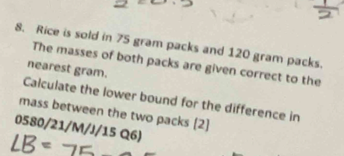 Rice is sold in 75 gram packs and 120 gram packs. 
The masses of both packs are given correct to the 
nearest gram. 
Calculate the lower bound for the difference in 
mass between the two packs (2]
0580/21/M/J/15 Q6)