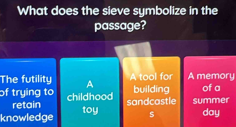 What does the sieve symbolize in the
passage?
The futility A tool for A memory
A
of trying to childhood
building of a
retain sandcastle summer
knowledge
toy day
s