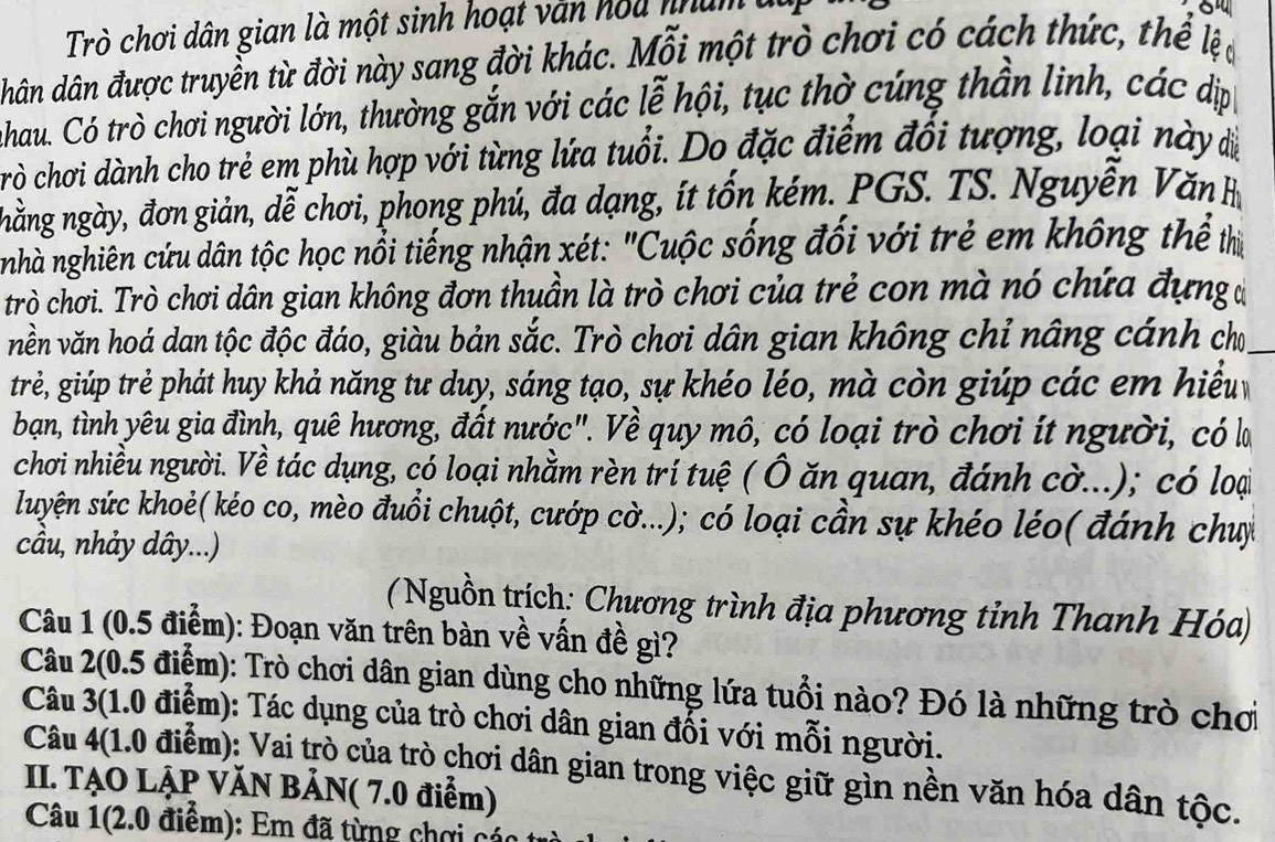 Trò chơi dân gian là một sinh hoạt văn hou nham đa
hân dân được truyền từ đời này sang đời khác. Mỗi một trò chơi có cách thức, thể lệ
Jahau. Có trò chơi người lớn, thường gắn với các lễ hội, tục thờ cúng thần linh, các dịp
rò chơi dành cho trẻ em phù hợp với từng lứa tuổi. Do đặc điểm đổi tượng, loại này dị
nhằng ngày, đơn giản, dễ chơi, phong phú, đa dạng, ít tốn kém. PGS. TS. Nguyễn Văn 
nhà nghiên cứu dân tộc học nổi tiếng nhận xét: "Cuộc sống đối với trẻ em không thể thị
trò chơi. Trò chơi dân gian không đơn thuần là trò chơi của trẻ con mà nó chứa đựng đ
vền văn hoá dan tộc độc đáo, giàu bản sắc. Trò chơi dân gian không chỉ nâng cánh cho_
trẻ, giúp trẻ phát huy khả năng tư duy, sáng tạo, sự khéo léo, mà còn giúp các em hiểu 
bạn, tình yêu gia đình, quê hương, đất nước". Về quy mô, có loại trò chơi ít người, có la
chơi nhiều người. Về tác dụng, có loại nhằm rèn trí tuệ ( Ô ăn quan, đánh cờ...); có loại
luyện sức khoẻ( kéo co, mèo đuồi chuột, cướp cờ...); có loại cần sự khéo léo( đánh chuy
cầu, nhảy dây...)
( Nguồn trích: Chương trình địa phương tỉnh Thanh Hóa)
Câu 1 (0.5 điểm): Đoạn văn trên bàn về vấn đề gì?
Câu 2(0.5 điểm): Trò chơi dân gian dùng cho những lứa tuổi nào? Đó là những trò chơi
Câu 3(1.0 điểm): Tác dụng của trò chơi dân gian đối với mỗi người.
Câu 4(1.0 điểm): Vai trò của trò chơi dân gian trong việc giữ gìn nền văn hóa dân tộc.
II. TẠO LẠP VĂN BẢN( 7.0 điểm)
Câu 1(2.0 điểm): Em đã từng chơi các